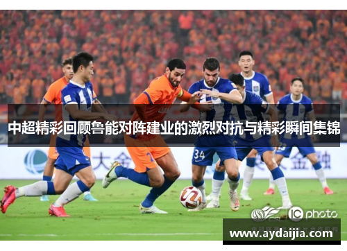 中超精彩回顾鲁能对阵建业的激烈对抗与精彩瞬间集锦